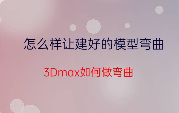 怎么样让建好的模型弯曲 3Dmax如何做弯曲？